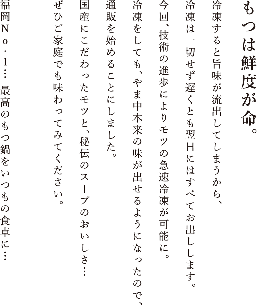 もつは鮮度が命。 冷凍すると旨味が流出してしまうから、冷凍は一切せず遅くとも翌日にはすべてお出しします。今回、技術の進歩によりモツの急速冷凍が可能に。冷凍をしても、やま中本来の味が出せるようになってので、通販を始めることにしました。九州産にこだわったモツと、秘伝のスープのおいしさ・・・ぜひご家庭でも味わってみてください。福岡No・1・・・最高のもつ鍋をいつもの食卓に・・・