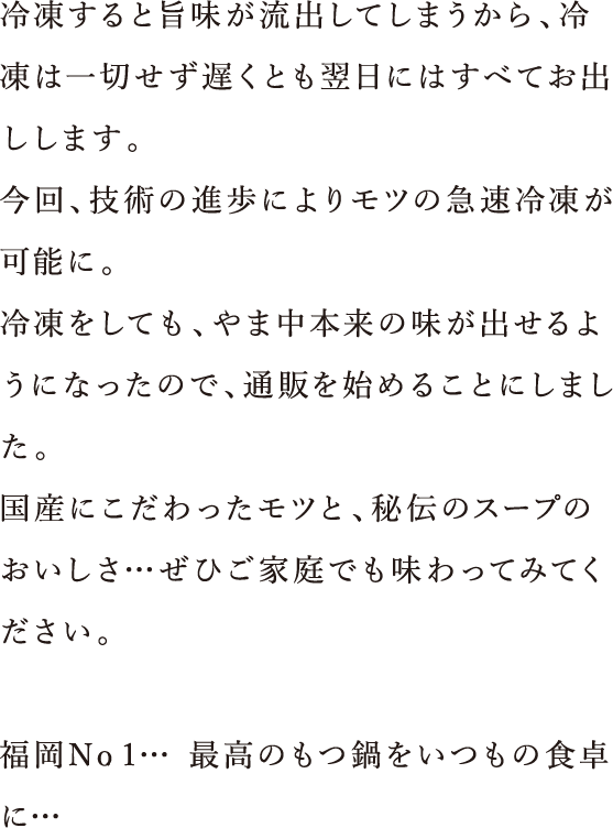 もつは鮮度が命。 冷凍すると旨味が流出してしまうから、冷凍は一切せず遅くとも翌日にはすべてお出しします。今回、技術の進歩によりモツの急速冷凍が可能に。冷凍をしても、やま中本来の味が出せるようになってので、通販を始めることにしました。九州産にこだわったモツと、秘伝のスープのおいしさ・・・ぜひご家庭でも味わってみてください。福岡No・1・・・最高のもつ鍋をいつもの食卓に・・・